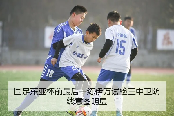 国足东亚杯前最后一练伊万试验三中卫防线意图明显（bet365）