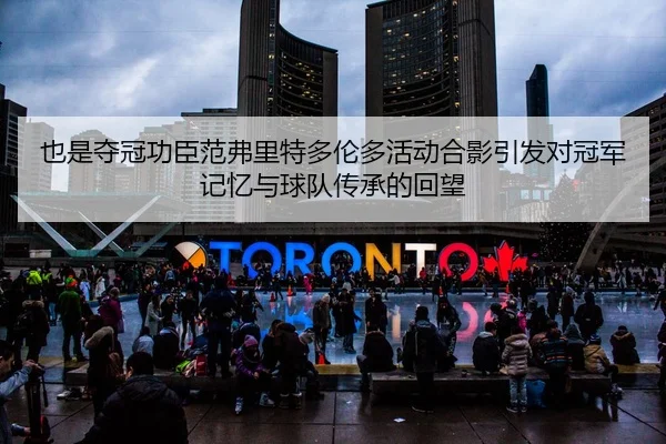也是夺冠功臣范弗里特多伦多活动合影引发对冠军记忆与球队传承的回望