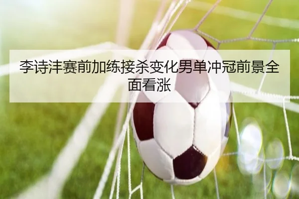 李诗沣赛前加练接杀变化男单冲冠前景全面看涨（bet365）